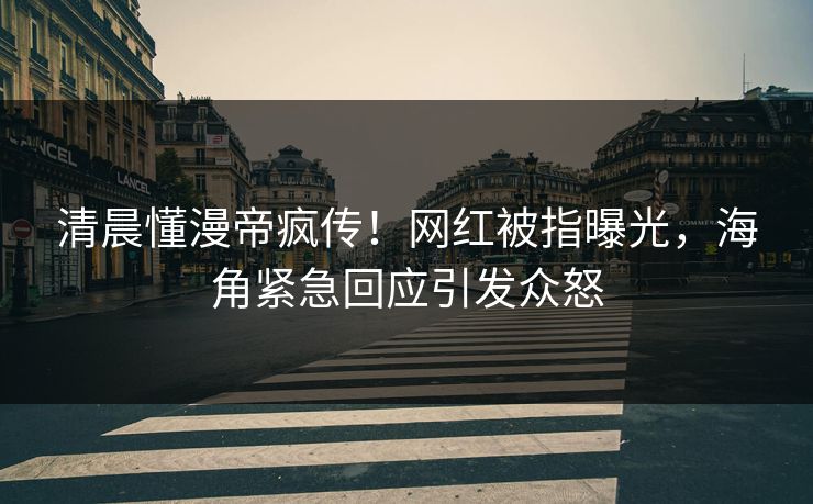 清晨懂漫帝疯传！网红被指曝光，海角紧急回应引发众怒