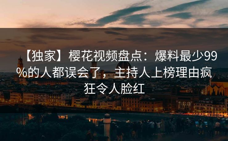 【独家】樱花视频盘点:爆料最少99%的人都误会了,主持人上榜理由疯狂令人脸红