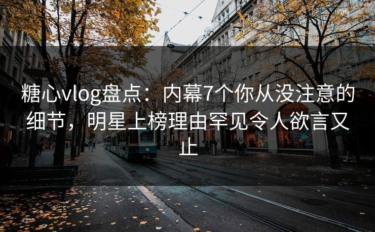 糖心vlog盘点：内幕7个你从没注意的细节，明星上榜理由罕见令人欲言又止