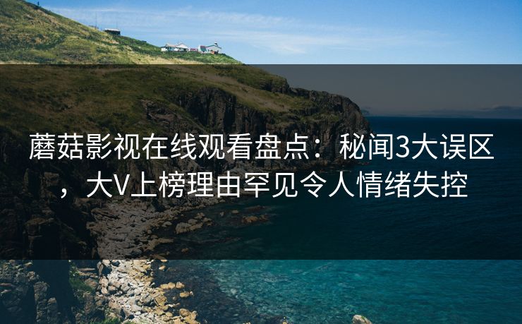蘑菇影视在线观看盘点：秘闻3大误区，大V上榜理由罕见令人情绪失控