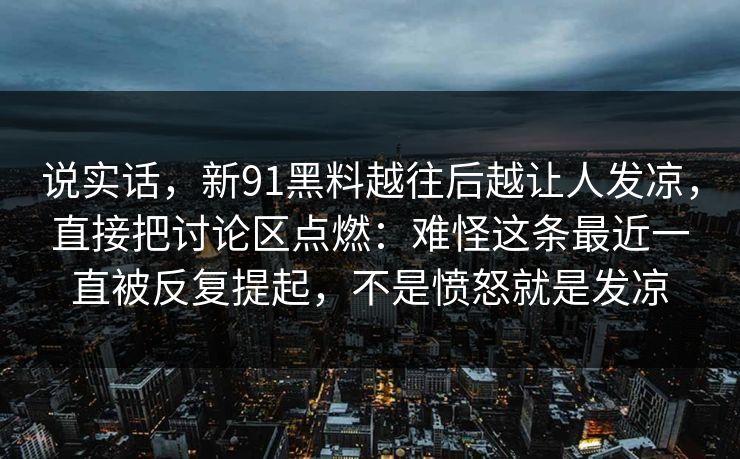 说实话，新91黑料越往后越让人发凉，直接把讨论区点燃：难怪这条最近一直被反复提起，不是愤怒就是发凉