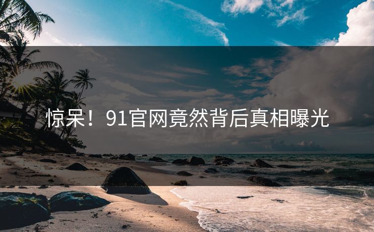 惊呆！91官网竟然背后真相曝光