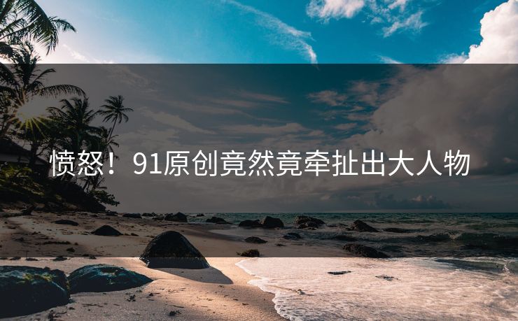 愤怒！91原创竟然竟牵扯出大人物