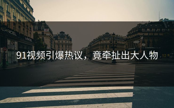 91视频引爆热议，竟牵扯出大人物