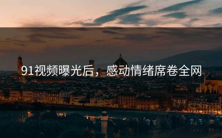 91视频曝光后，感动情绪席卷全网