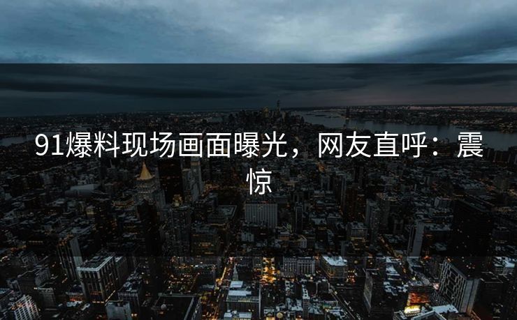 91爆料现场画面曝光，网友直呼：震惊