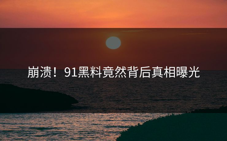 崩溃！91黑料竟然背后真相曝光