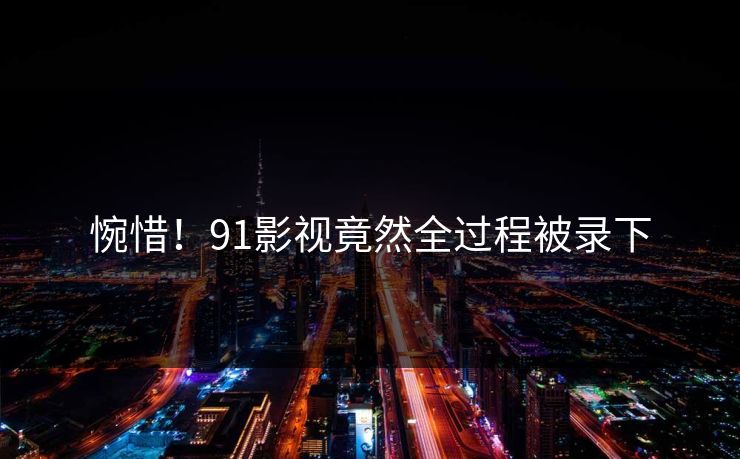 惋惜！91影视竟然全过程被录下
