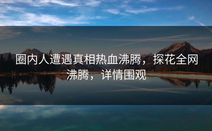 圈内人遭遇真相热血沸腾,探花全网沸腾,详情围观