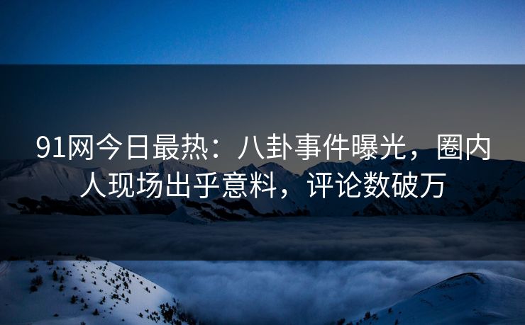 91网今日最热：八卦事件曝光，圈内人现场出乎意料，评论数破万