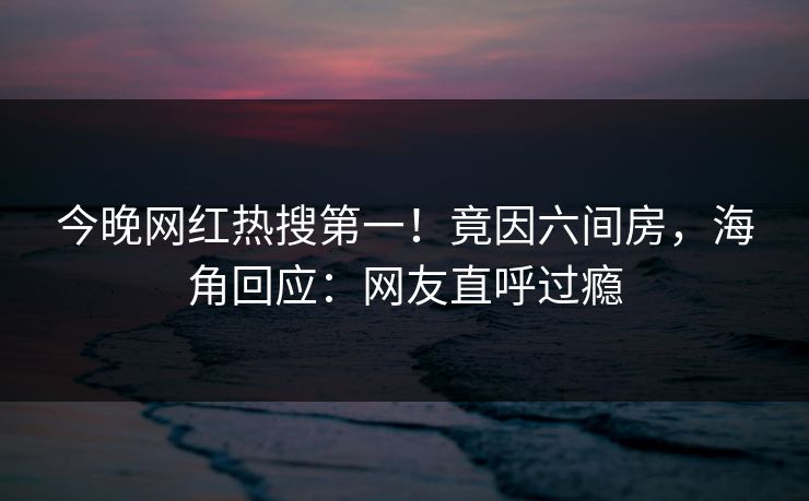 今晚网红热搜第一！竟因六间房，海角回应：网友直呼过瘾