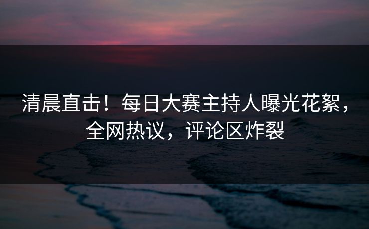 清晨直击！每日大赛主持人曝光花絮，全网热议，评论区炸裂