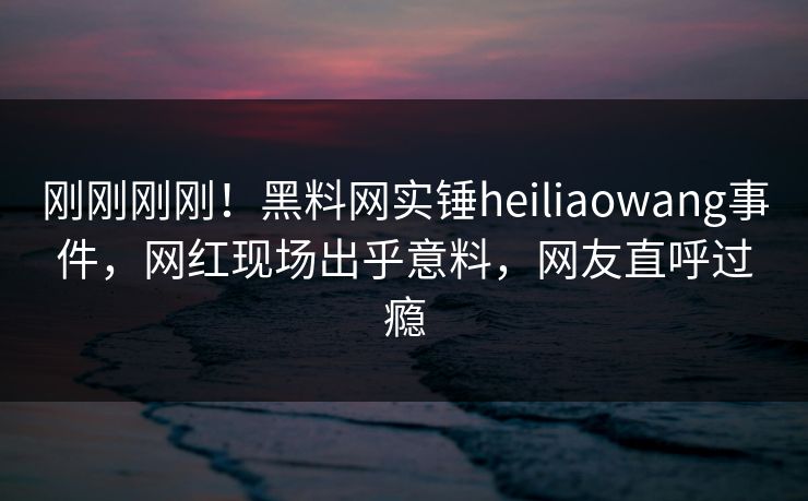 刚刚刚刚！黑料网实锤heiliaowang事件，网红现场出乎意料，网友直呼过瘾