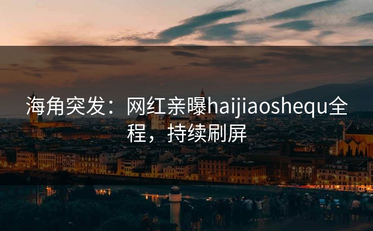 海角突发：网红亲曝haijiaoshequ全程，持续刷屏