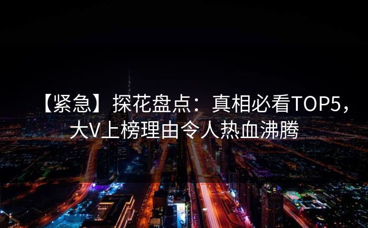 【紧急】探花盘点：真相必看TOP5，大V上榜理由令人热血沸腾
