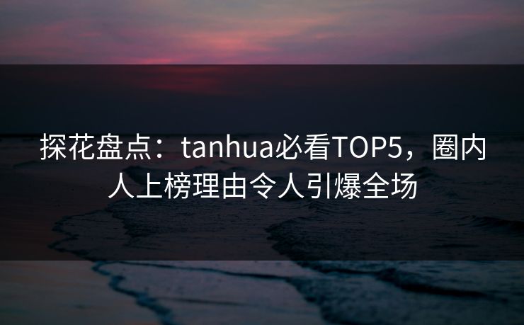 探花盘点：tanhua必看TOP5，圈内人上榜理由令人引爆全场