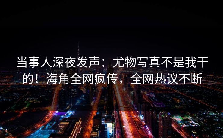 当事人深夜发声：尤物写真不是我干的！海角全网疯传，全网热议不断