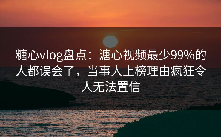 糖心vlog盘点：溏心视频最少99%的人都误会了，当事人上榜理由疯狂令人无法置信