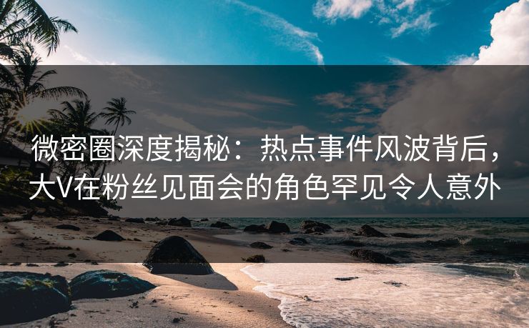 微密圈深度揭秘：热点事件风波背后，大V在粉丝见面会的角色罕见令人意外