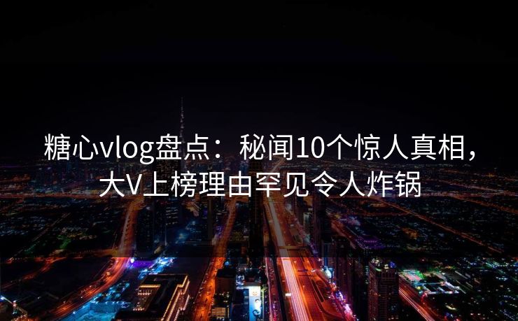 糖心vlog盘点：秘闻10个惊人真相，大V上榜理由罕见令人炸锅