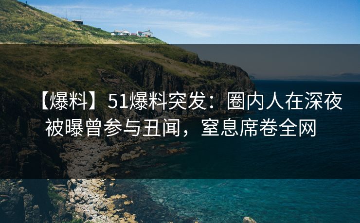 【爆料】51爆料突发：圈内人在深夜被曝曾参与丑闻，窒息席卷全网