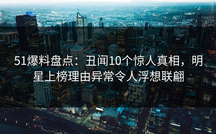 51爆料盘点：丑闻10个惊人真相，明星上榜理由异常令人浮想联翩