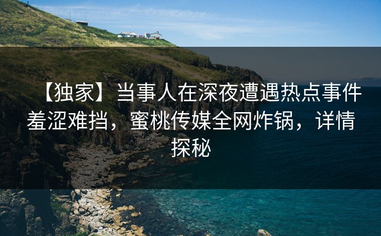 【独家】当事人在深夜遭遇热点事件羞涩难挡，蜜桃传媒全网炸锅，详情探秘