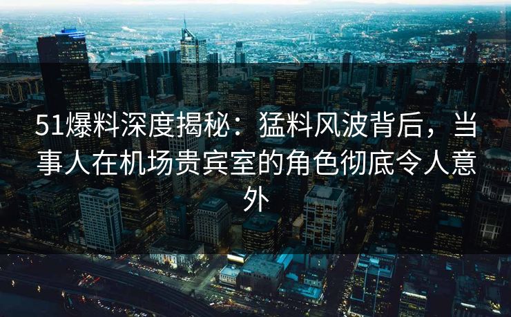 51爆料深度揭秘：猛料风波背后，当事人在机场贵宾室的角色彻底令人意外