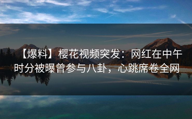 【爆料】樱花视频突发：网红在中午时分被曝曾参与八卦，心跳席卷全网