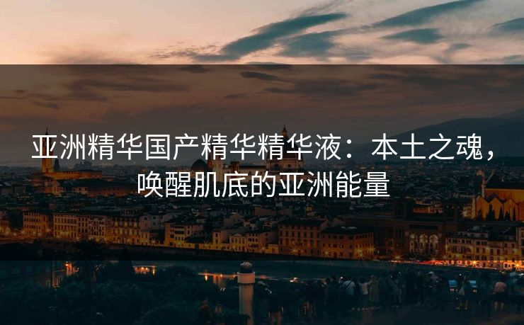 亚洲精华国产精华精华液：本土之魂，唤醒肌底的亚洲能量