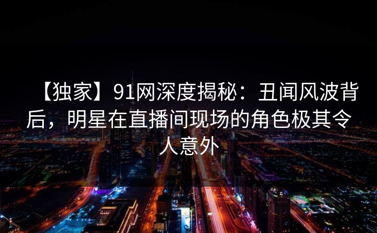 【独家】91网深度揭秘：丑闻风波背后，明星在直播间现场的角色极其令人意外