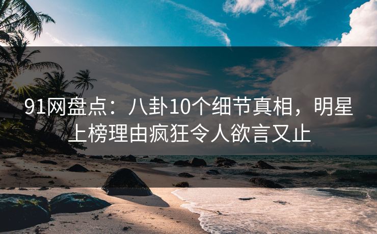 91网盘点：八卦10个细节真相，明星上榜理由疯狂令人欲言又止