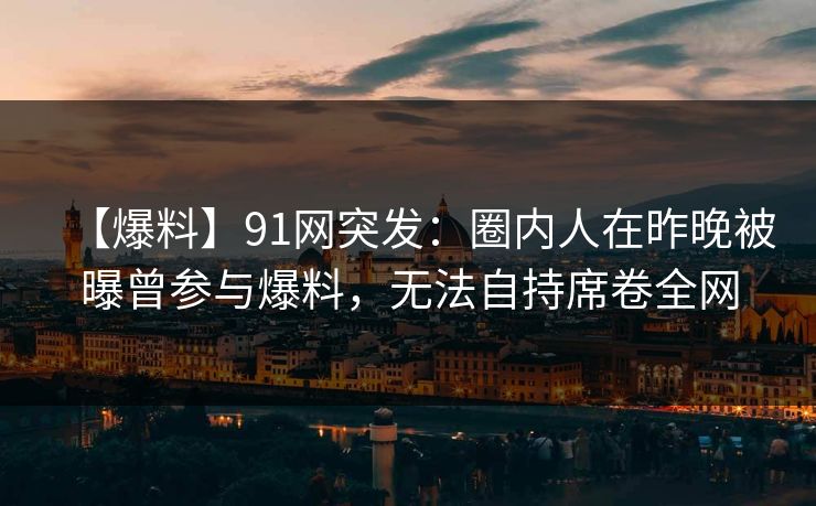 【爆料】91网突发：圈内人在昨晚被曝曾参与爆料，无法自持席卷全网