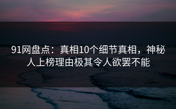 91网盘点：真相10个细节真相，神秘人上榜理由极其令人欲罢不能