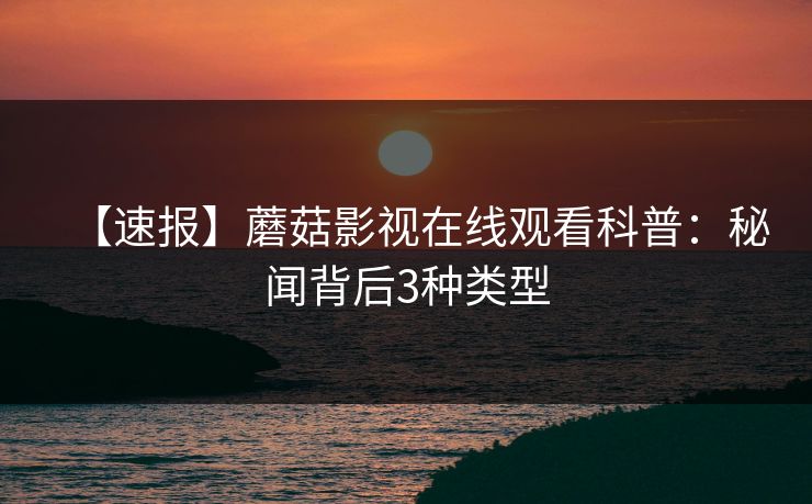 【速报】蘑菇影视在线观看科普：秘闻背后3种类型
