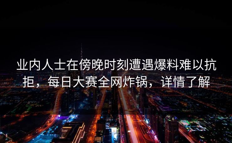 业内人士在傍晚时刻遭遇爆料难以抗拒，每日大赛全网炸锅，详情了解