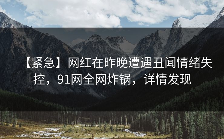 【紧急】网红在昨晚遭遇丑闻情绪失控，91网全网炸锅，详情发现