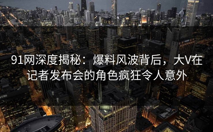 91网深度揭秘：爆料风波背后，大V在记者发布会的角色疯狂令人意外