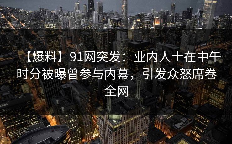 【爆料】91网突发：业内人士在中午时分被曝曾参与内幕，引发众怒席卷全网