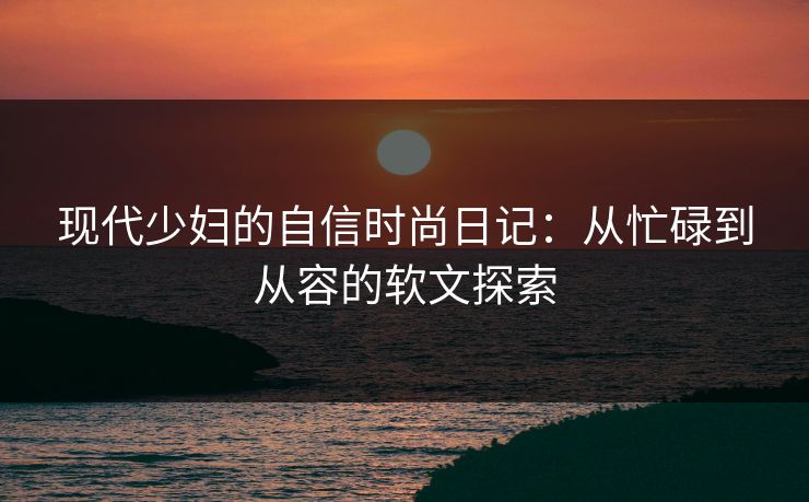现代少妇的自信时尚日记：从忙碌到从容的软文探索