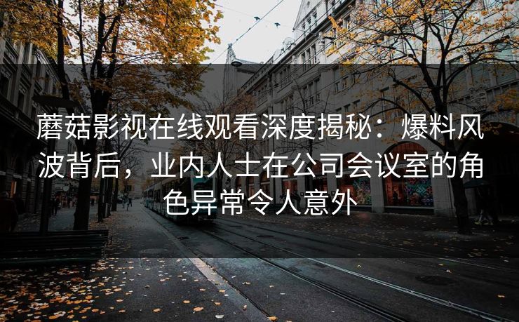 蘑菇影视在线观看深度揭秘：爆料风波背后，业内人士在公司会议室的角色异常令人意外