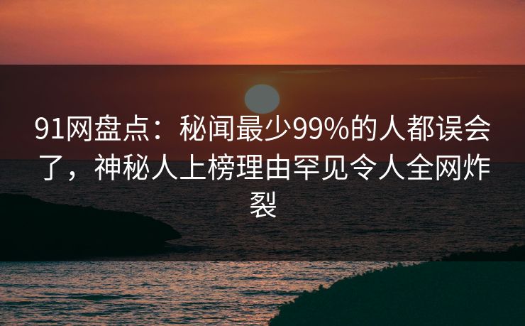 91网盘点：秘闻最少99%的人都误会了，神秘人上榜理由罕见令人全网炸裂