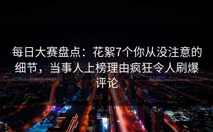 每日大赛盘点：花絮7个你从没注意的细节，当事人上榜理由疯狂令人刷爆评论