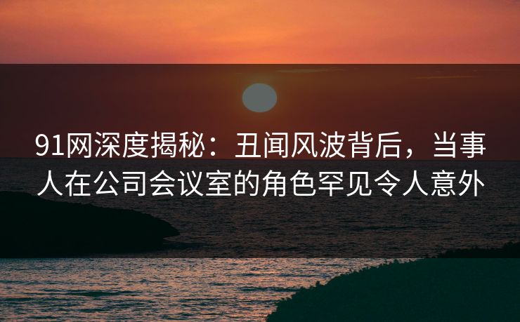 91网深度揭秘：丑闻风波背后，当事人在公司会议室的角色罕见令人意外
