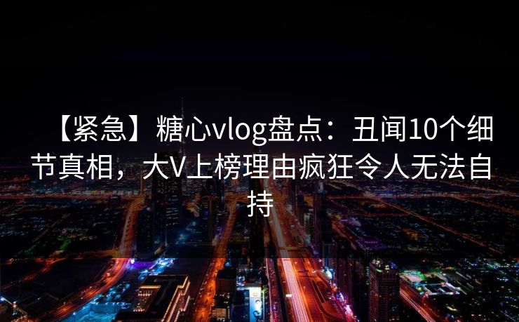 【紧急】糖心vlog盘点：丑闻10个细节真相，大V上榜理由疯狂令人无法自持