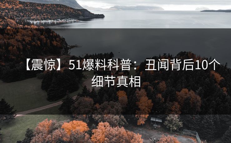 【震惊】51爆料科普：丑闻背后10个细节真相