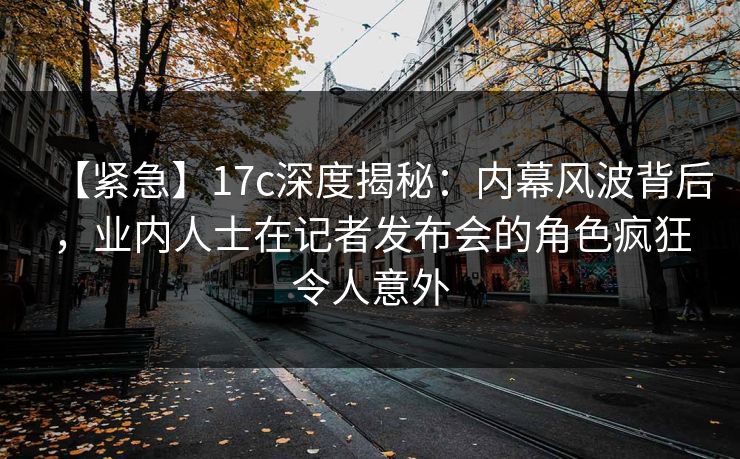 【紧急】17c深度揭秘：内幕风波背后，业内人士在记者发布会的角色疯狂令人意外