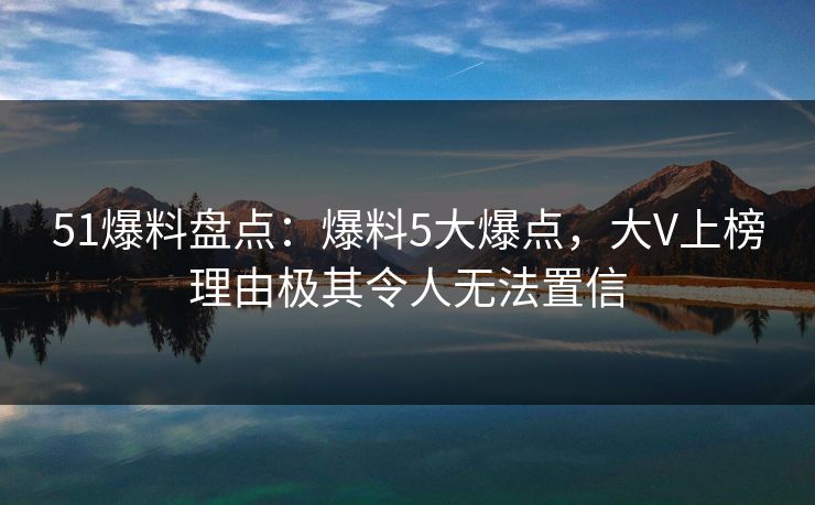 51爆料盘点：爆料5大爆点，大V上榜理由极其令人无法置信