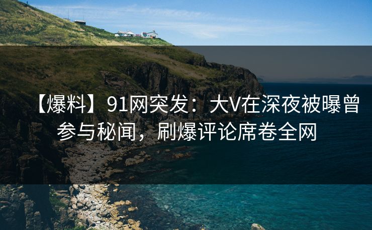 【爆料】91网突发：大V在深夜被曝曾参与秘闻，刷爆评论席卷全网