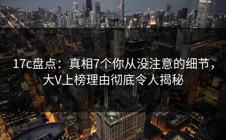 17c盘点：真相7个你从没注意的细节，大V上榜理由彻底令人揭秘